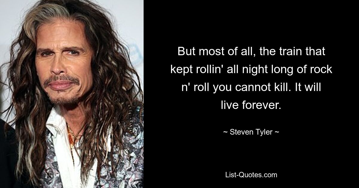 But most of all, the train that kept rollin' all night long of rock n' roll you cannot kill. It will live forever. — © Steven Tyler