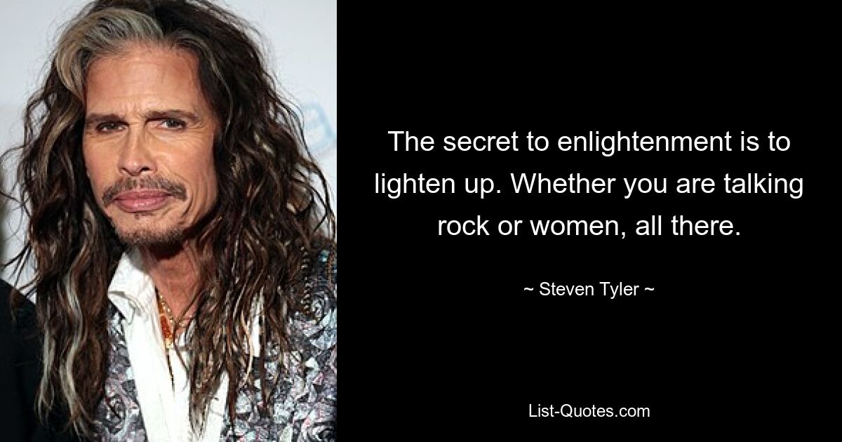 The secret to enlightenment is to lighten up. Whether you are talking rock or women, all there. — © Steven Tyler