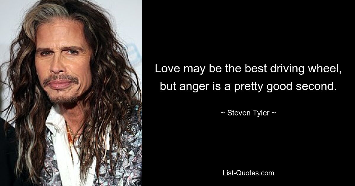 Love may be the best driving wheel, but anger is a pretty good second. — © Steven Tyler