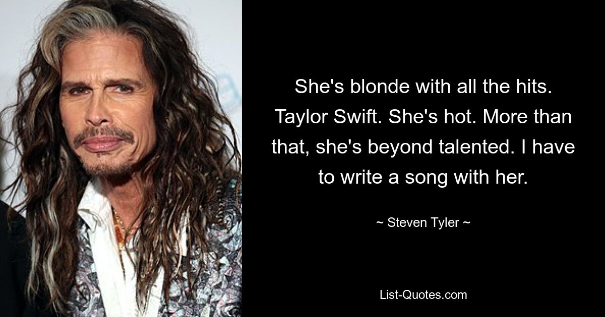 She's blonde with all the hits. Taylor Swift. She's hot. More than that, she's beyond talented. I have to write a song with her. — © Steven Tyler