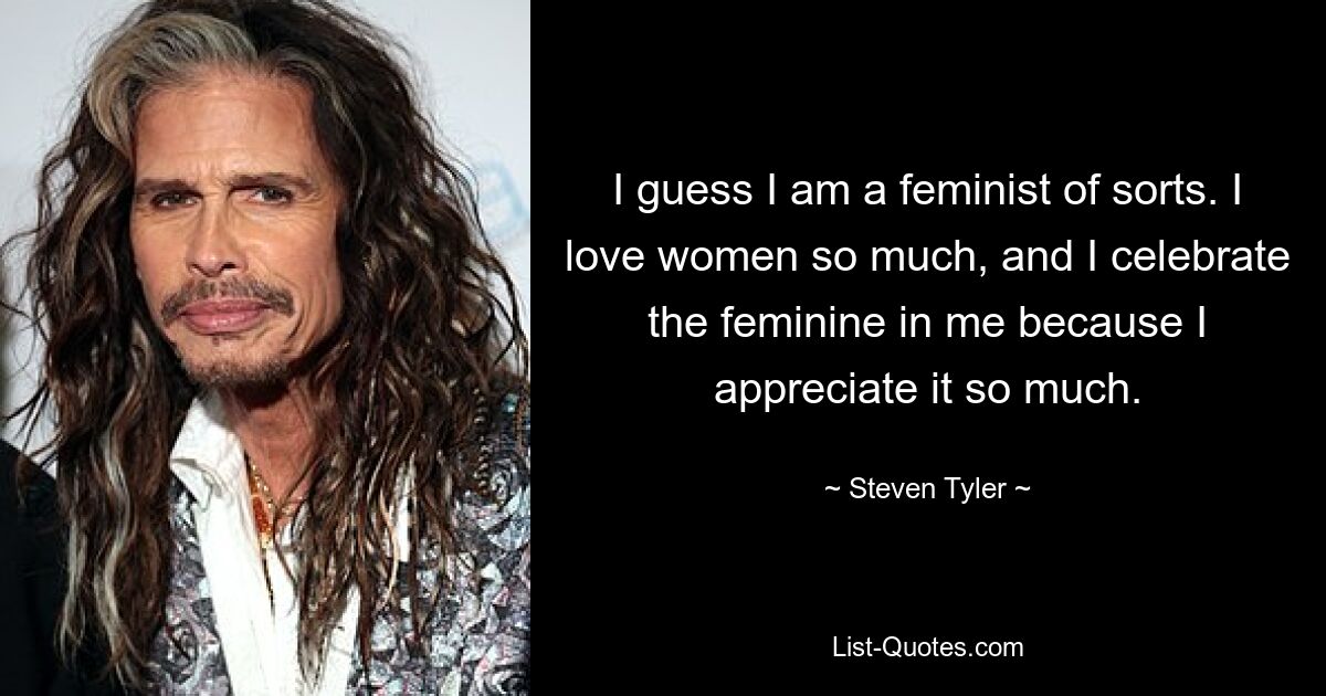 I guess I am a feminist of sorts. I love women so much, and I celebrate the feminine in me because I appreciate it so much. — © Steven Tyler