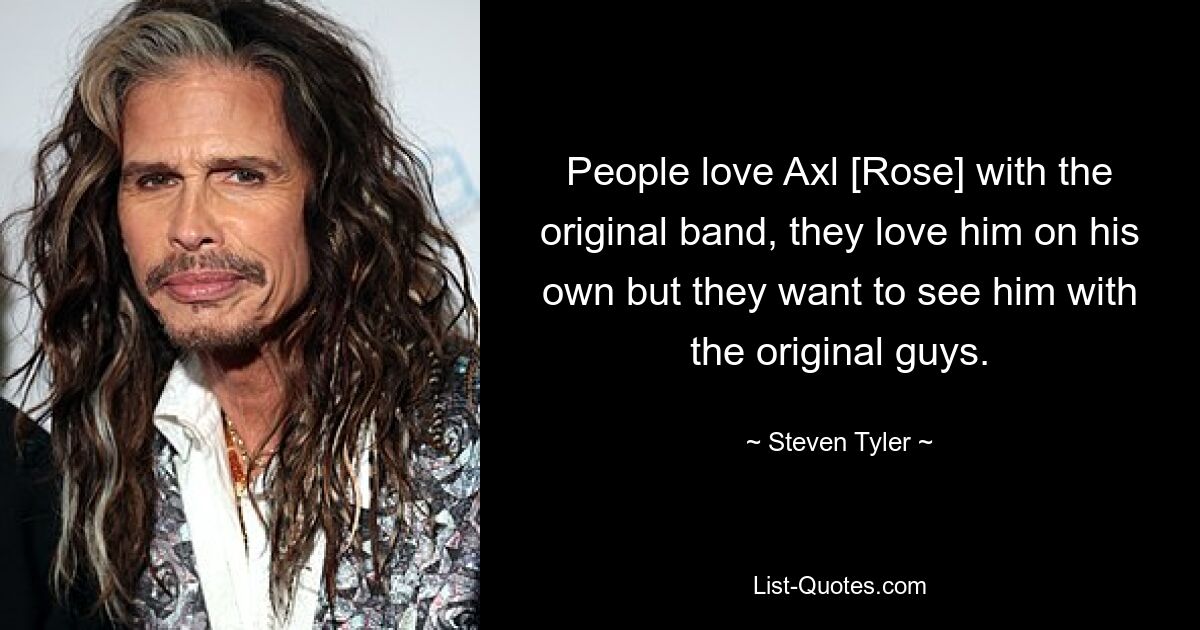 People love Axl [Rose] with the original band, they love him on his own but they want to see him with the original guys. — © Steven Tyler