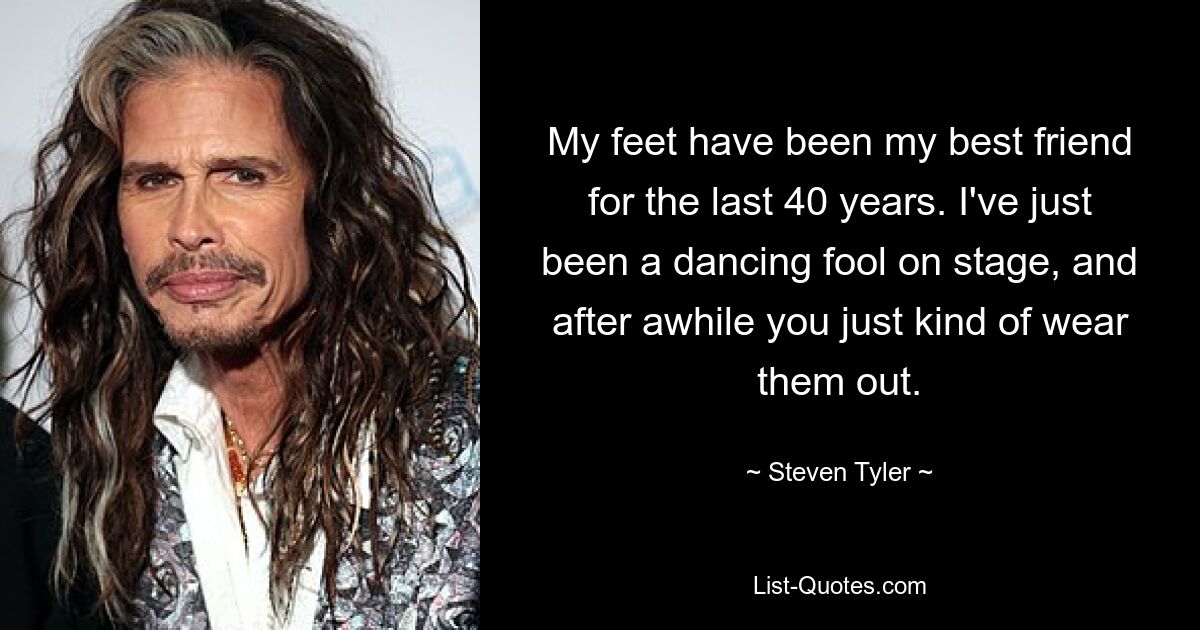 My feet have been my best friend for the last 40 years. I've just been a dancing fool on stage, and after awhile you just kind of wear them out. — © Steven Tyler