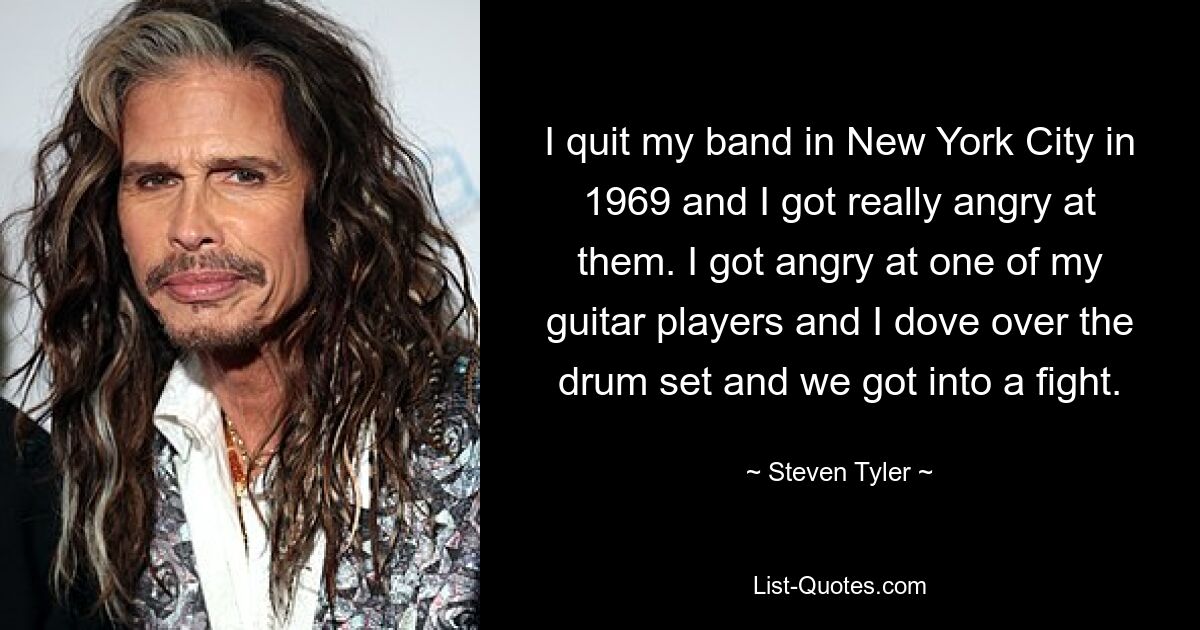 I quit my band in New York City in 1969 and I got really angry at them. I got angry at one of my guitar players and I dove over the drum set and we got into a fight. — © Steven Tyler