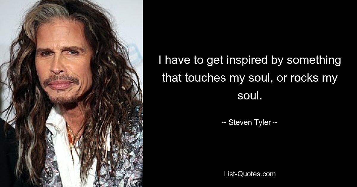 I have to get inspired by something that touches my soul, or rocks my soul. — © Steven Tyler