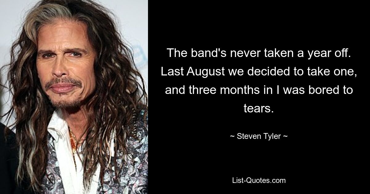 The band's never taken a year off. Last August we decided to take one, and three months in I was bored to tears. — © Steven Tyler