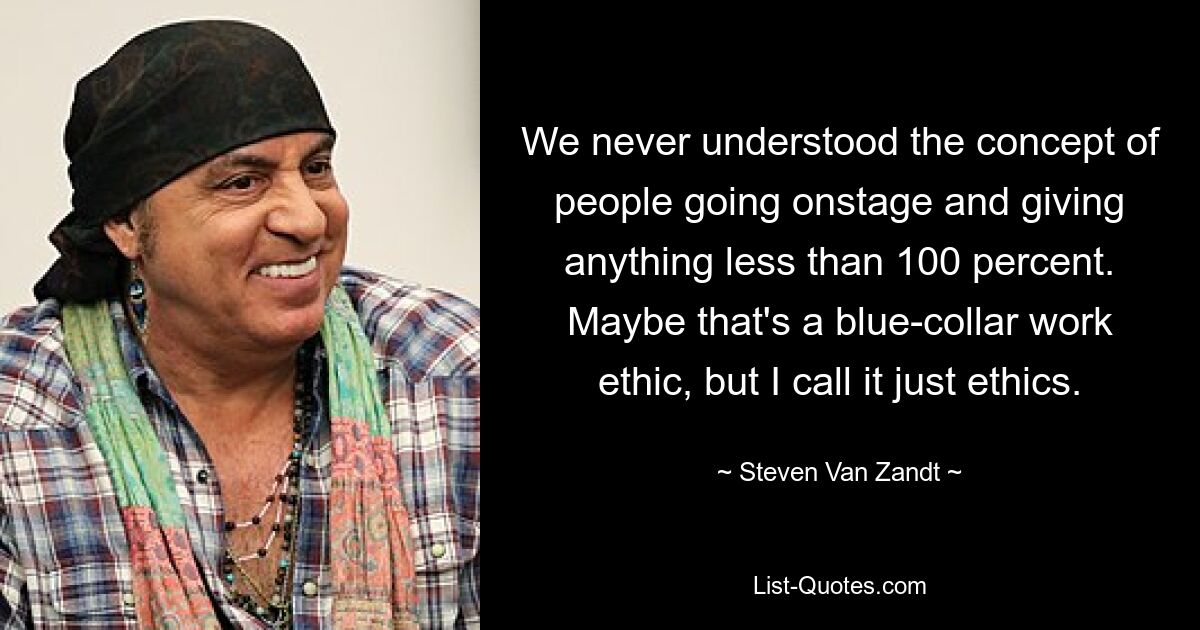 We never understood the concept of people going onstage and giving anything less than 100 percent. Maybe that's a blue-collar work ethic, but I call it just ethics. — © Steven Van Zandt