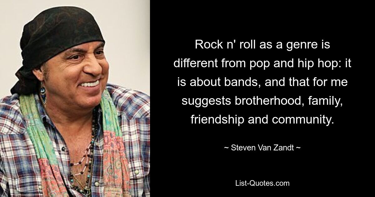 Rock n' roll as a genre is different from pop and hip hop: it is about bands, and that for me suggests brotherhood, family, friendship and community. — © Steven Van Zandt