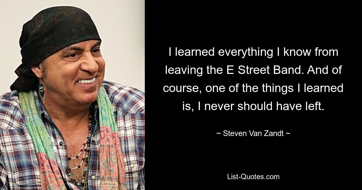 I learned everything I know from leaving the E Street Band. And of course, one of the things I learned is, I never should have left. — © Steven Van Zandt