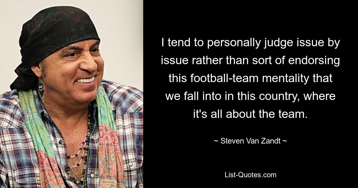 I tend to personally judge issue by issue rather than sort of endorsing this football-team mentality that we fall into in this country, where it's all about the team. — © Steven Van Zandt