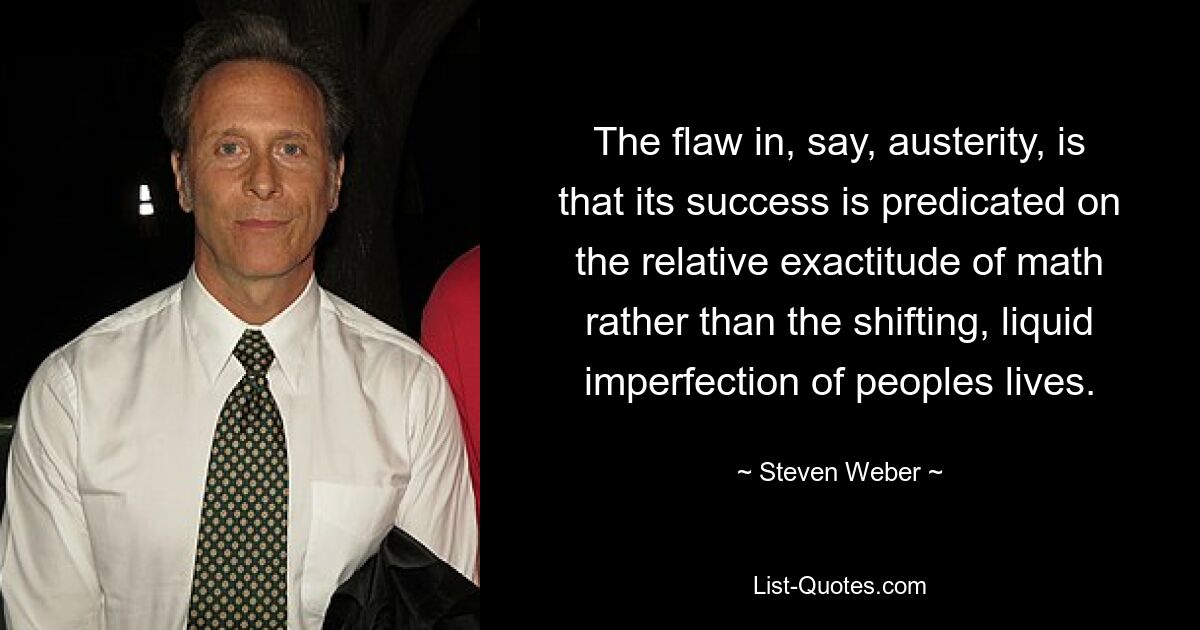 The flaw in, say, austerity, is that its success is predicated on the relative exactitude of math rather than the shifting, liquid imperfection of peoples lives. — © Steven Weber