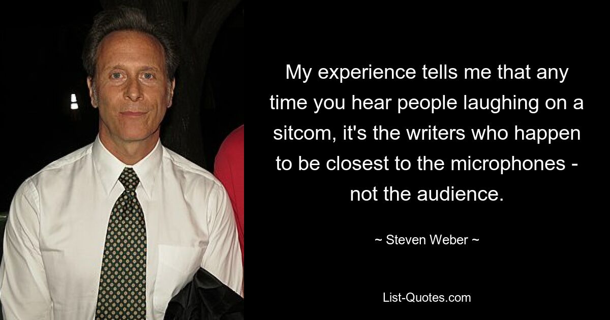 My experience tells me that any time you hear people laughing on a sitcom, it's the writers who happen to be closest to the microphones - not the audience. — © Steven Weber