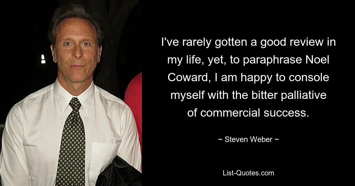 I've rarely gotten a good review in my life, yet, to paraphrase Noel Coward, I am happy to console myself with the bitter palliative of commercial success. — © Steven Weber