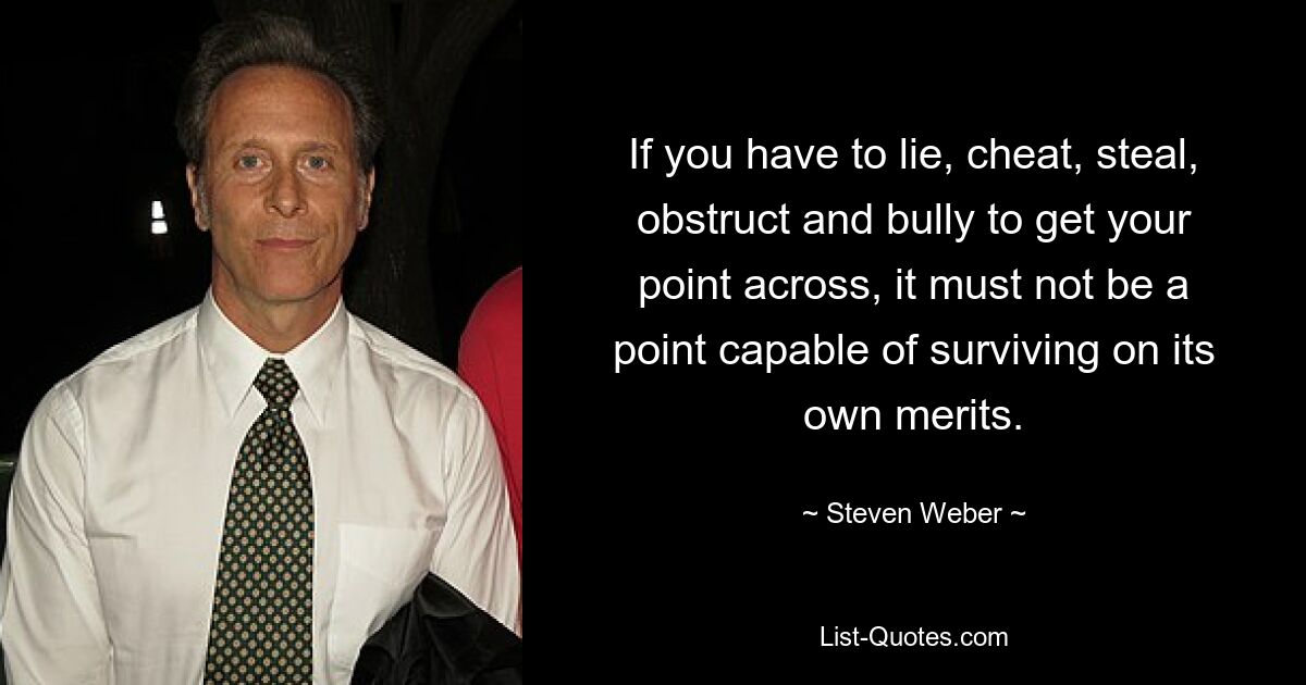 If you have to lie, cheat, steal, obstruct and bully to get your point across, it must not be a point capable of surviving on its own merits. — © Steven Weber