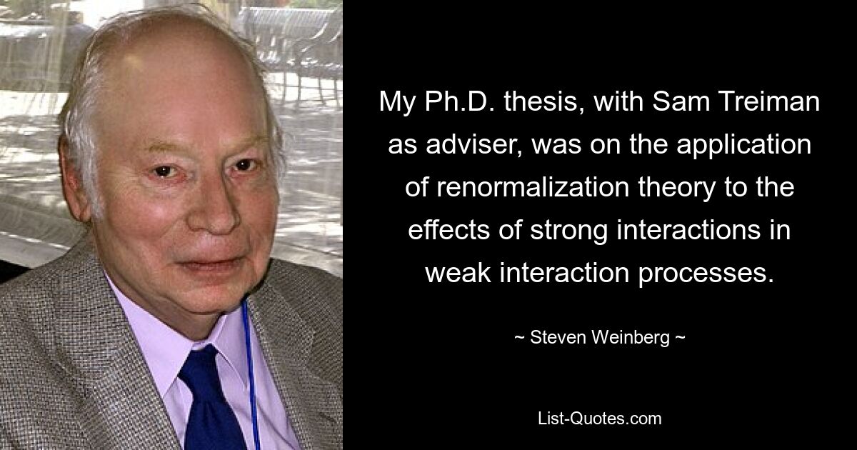 My Ph.D. thesis, with Sam Treiman as adviser, was on the application of renormalization theory to the effects of strong interactions in weak interaction processes. — © Steven Weinberg