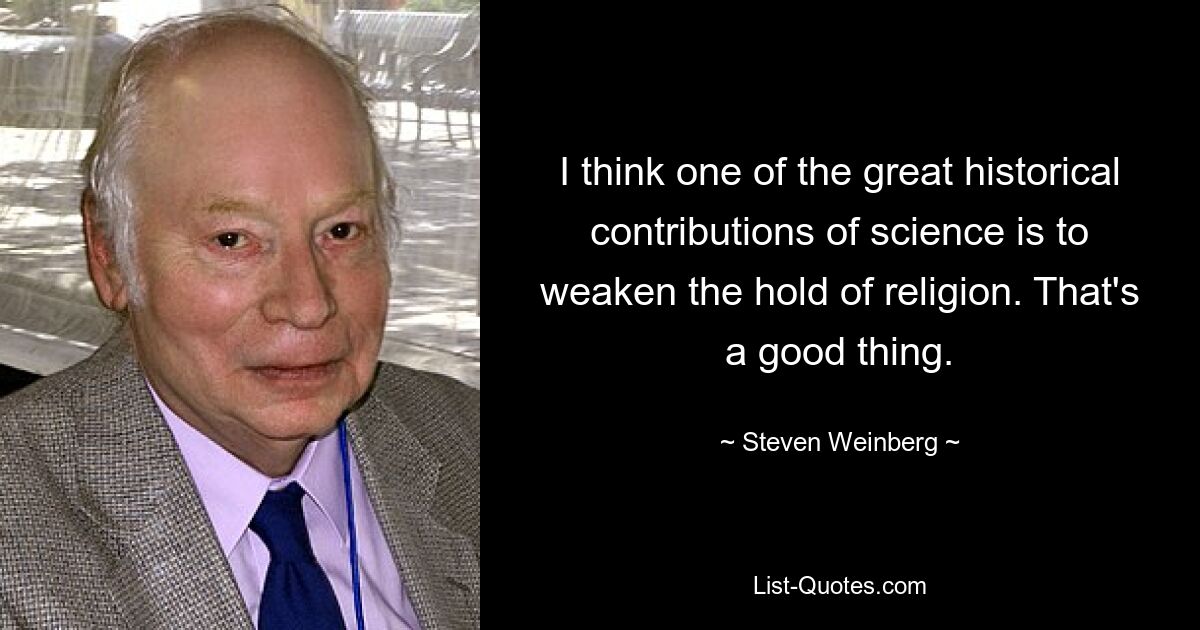 I think one of the great historical contributions of science is to weaken the hold of religion. That's a good thing. — © Steven Weinberg