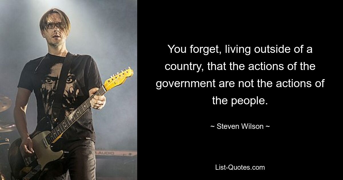 You forget, living outside of a country, that the actions of the government are not the actions of the people. — © Steven Wilson