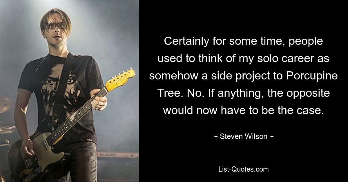 Certainly for some time, people used to think of my solo career as somehow a side project to Porcupine Tree. No. If anything, the opposite would now have to be the case. — © Steven Wilson