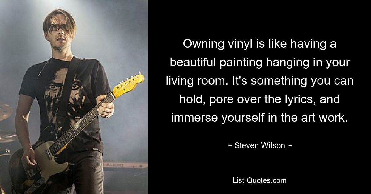 Owning vinyl is like having a beautiful painting hanging in your living room. It's something you can hold, pore over the lyrics, and immerse yourself in the art work. — © Steven Wilson