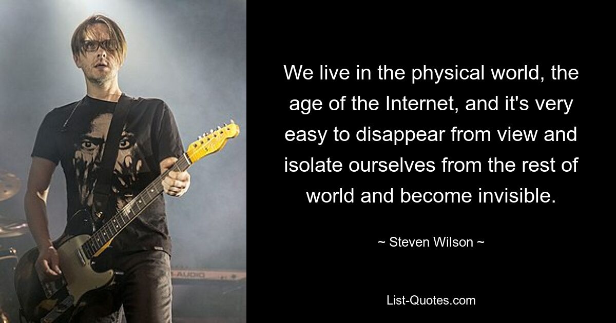 We live in the physical world, the age of the Internet, and it's very easy to disappear from view and isolate ourselves from the rest of world and become invisible. — © Steven Wilson