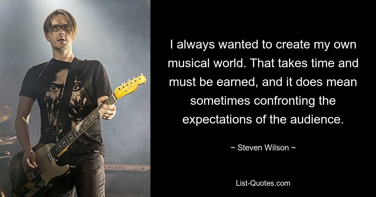 I always wanted to create my own musical world. That takes time and must be earned, and it does mean sometimes confronting the expectations of the audience. — © Steven Wilson