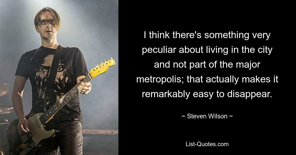 I think there's something very peculiar about living in the city and not part of the major metropolis; that actually makes it remarkably easy to disappear. — © Steven Wilson