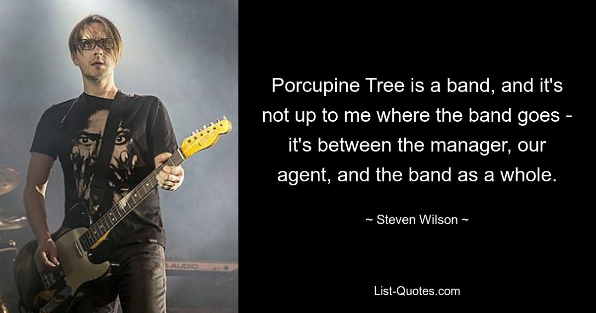 Porcupine Tree ist eine Band, und es liegt nicht an mir, wohin die Band geht – es ist zwischen dem Manager, unserem Agenten und der Band als Ganzes. — © Steven Wilson 