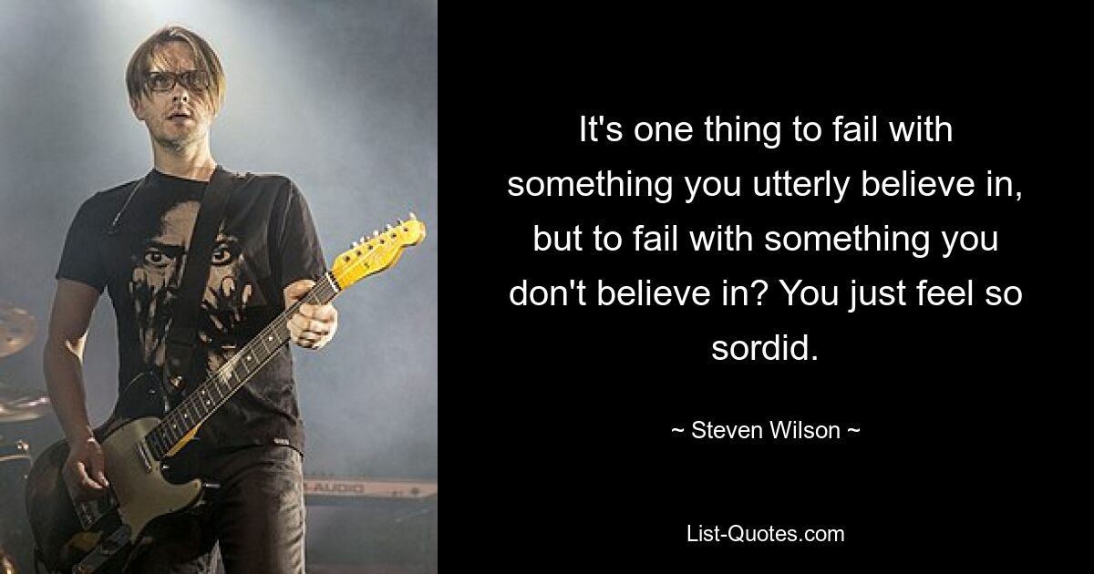 It's one thing to fail with something you utterly believe in, but to fail with something you don't believe in? You just feel so sordid. — © Steven Wilson