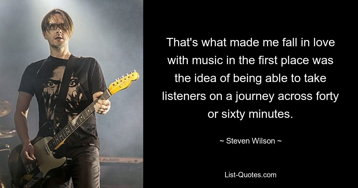 That's what made me fall in love with music in the first place was the idea of being able to take listeners on a journey across forty or sixty minutes. — © Steven Wilson