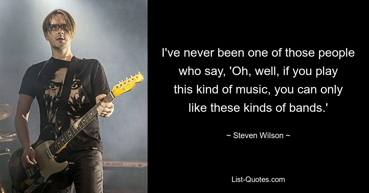 I've never been one of those people who say, 'Oh, well, if you play this kind of music, you can only like these kinds of bands.' — © Steven Wilson