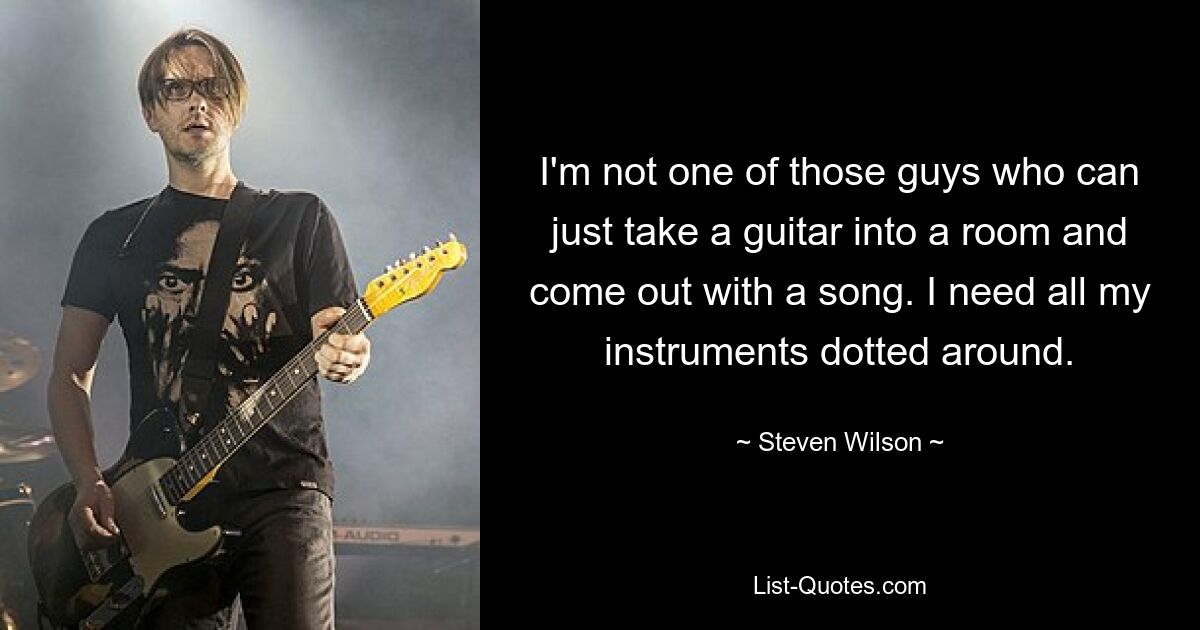 I'm not one of those guys who can just take a guitar into a room and come out with a song. I need all my instruments dotted around. — © Steven Wilson