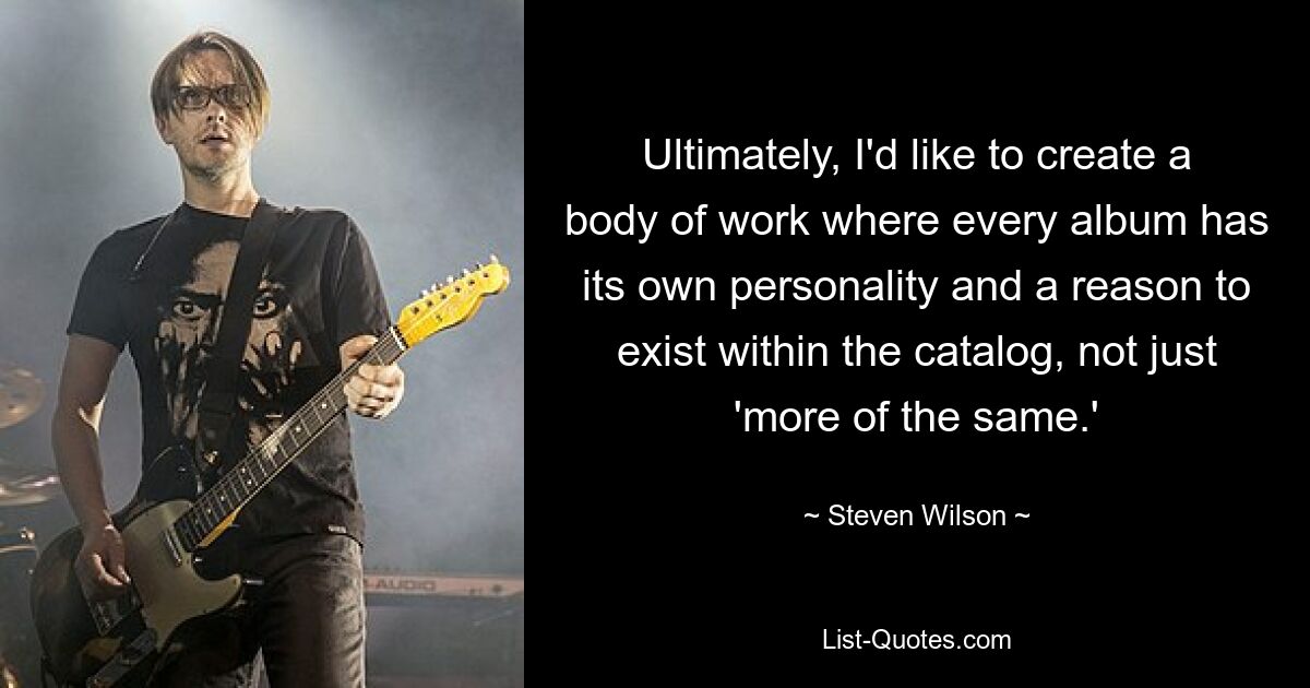 Ultimately, I'd like to create a body of work where every album has its own personality and a reason to exist within the catalog, not just 'more of the same.' — © Steven Wilson