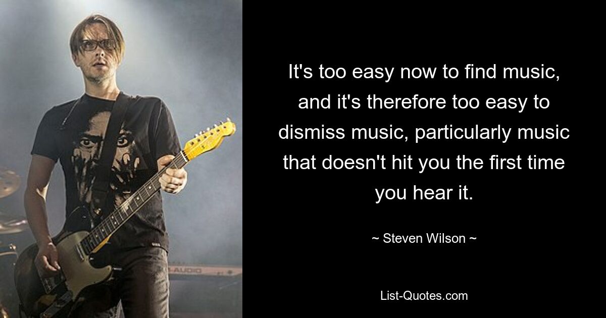 It's too easy now to find music, and it's therefore too easy to dismiss music, particularly music that doesn't hit you the first time you hear it. — © Steven Wilson