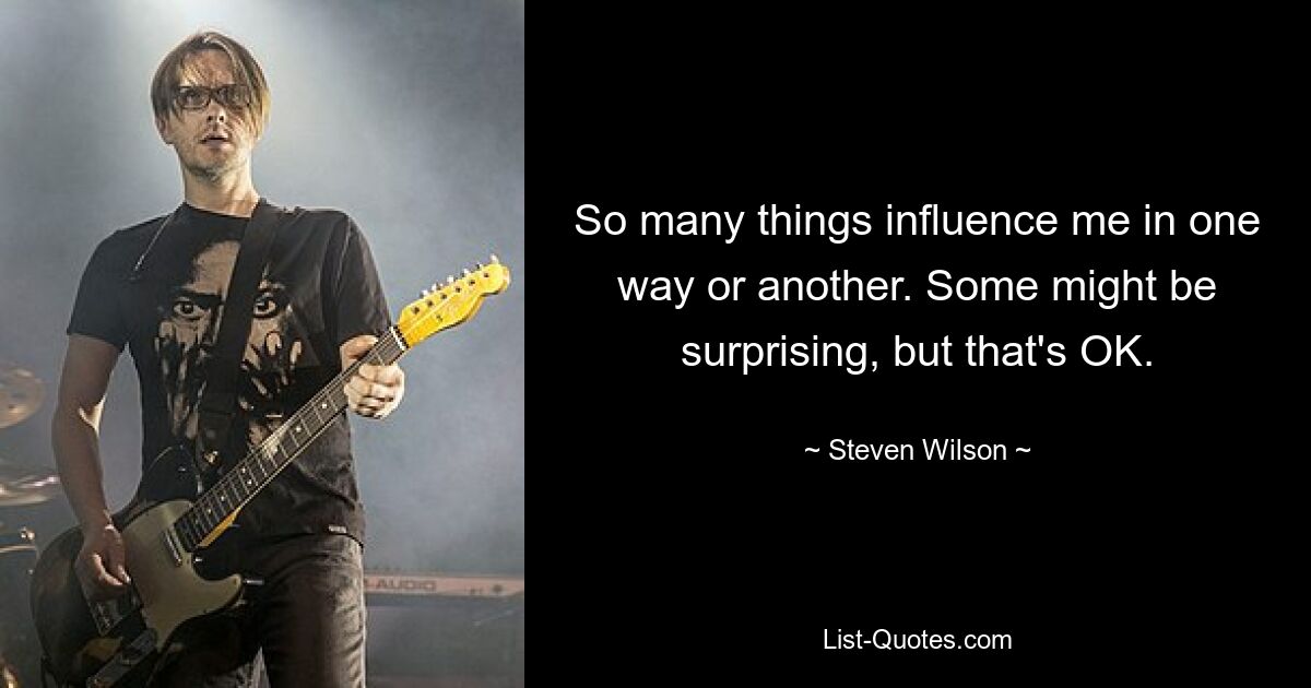 So many things influence me in one way or another. Some might be surprising, but that's OK. — © Steven Wilson