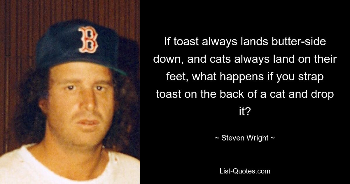 If toast always lands butter-side down, and cats always land on their feet, what happens if you strap toast on the back of a cat and drop it? — © Steven Wright