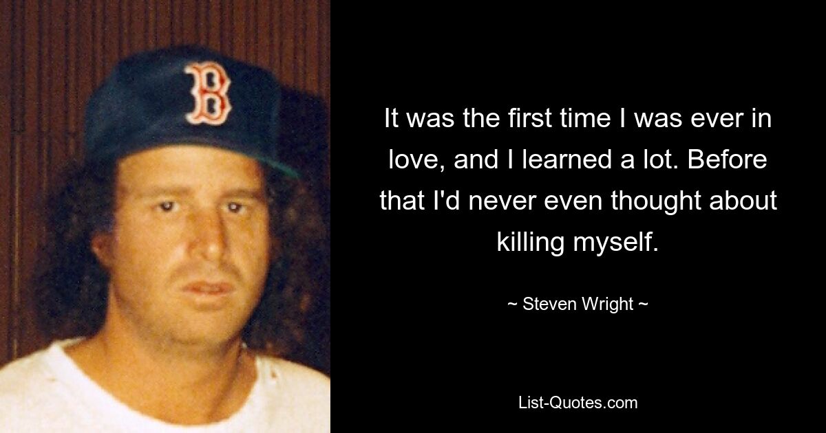 It was the first time I was ever in love, and I learned a lot. Before that I'd never even thought about killing myself. — © Steven Wright