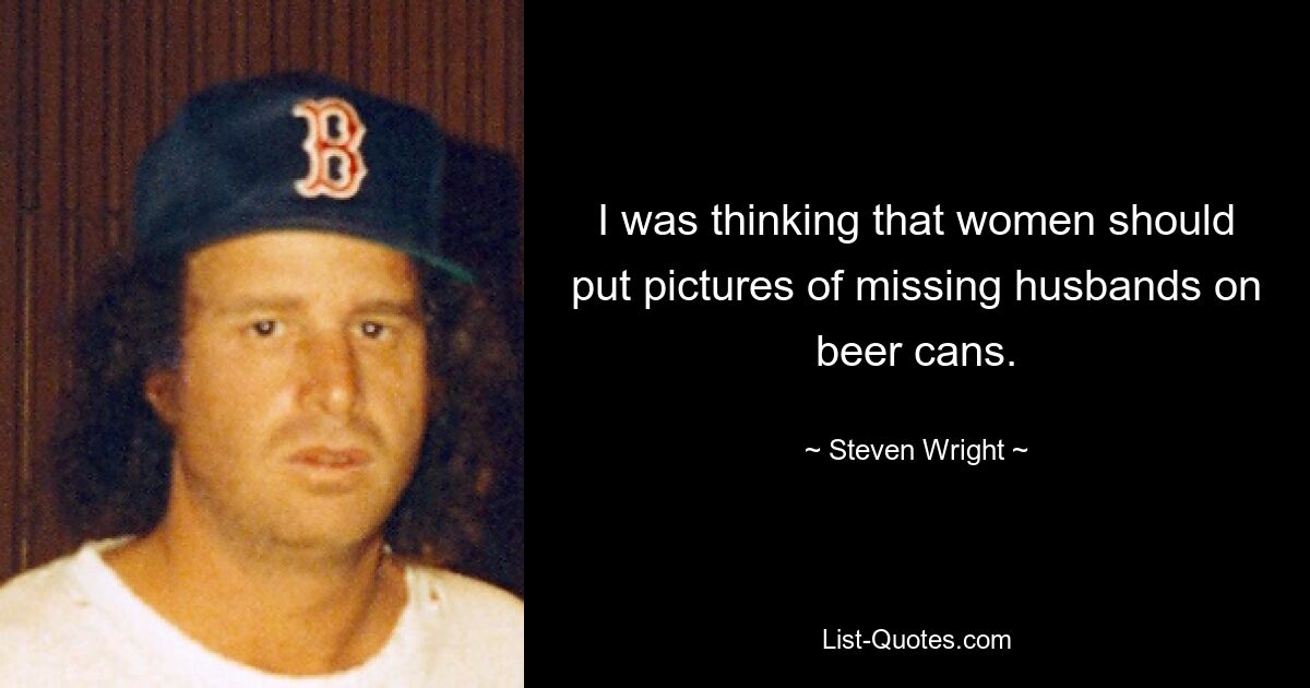 I was thinking that women should put pictures of missing husbands on beer cans. — © Steven Wright