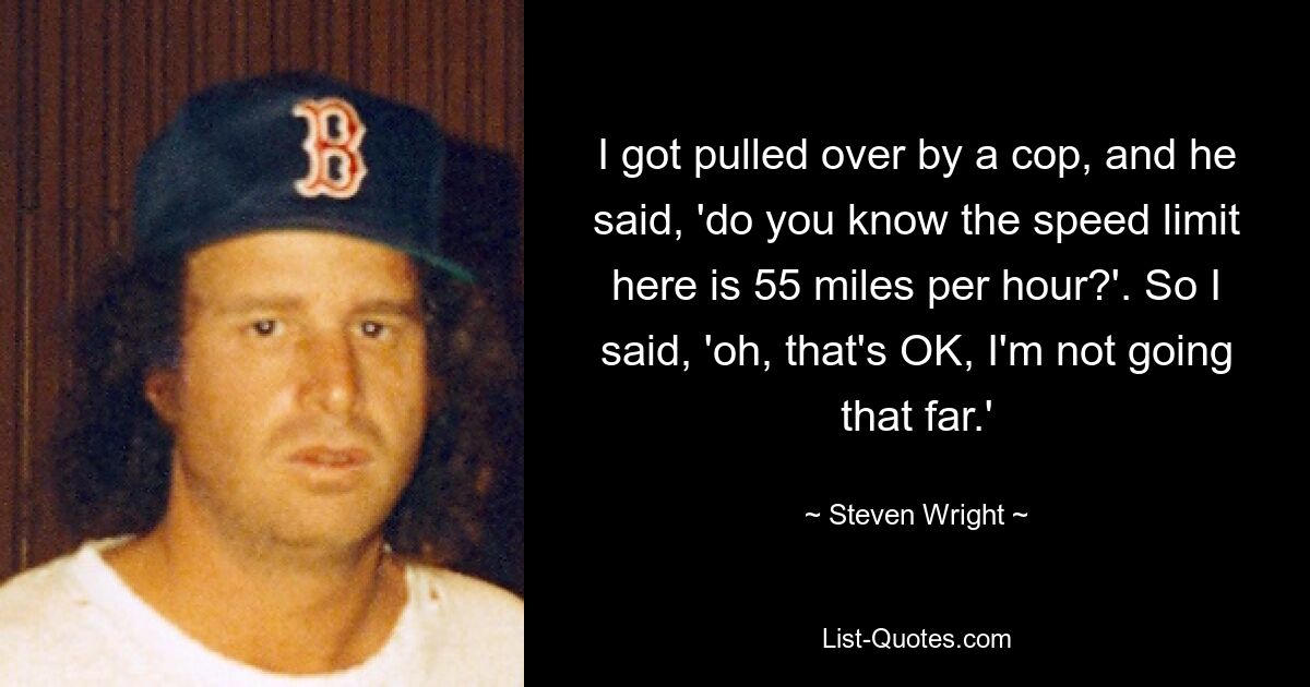 I got pulled over by a cop, and he said, 'do you know the speed limit here is 55 miles per hour?'. So I said, 'oh, that's OK, I'm not going that far.' — © Steven Wright