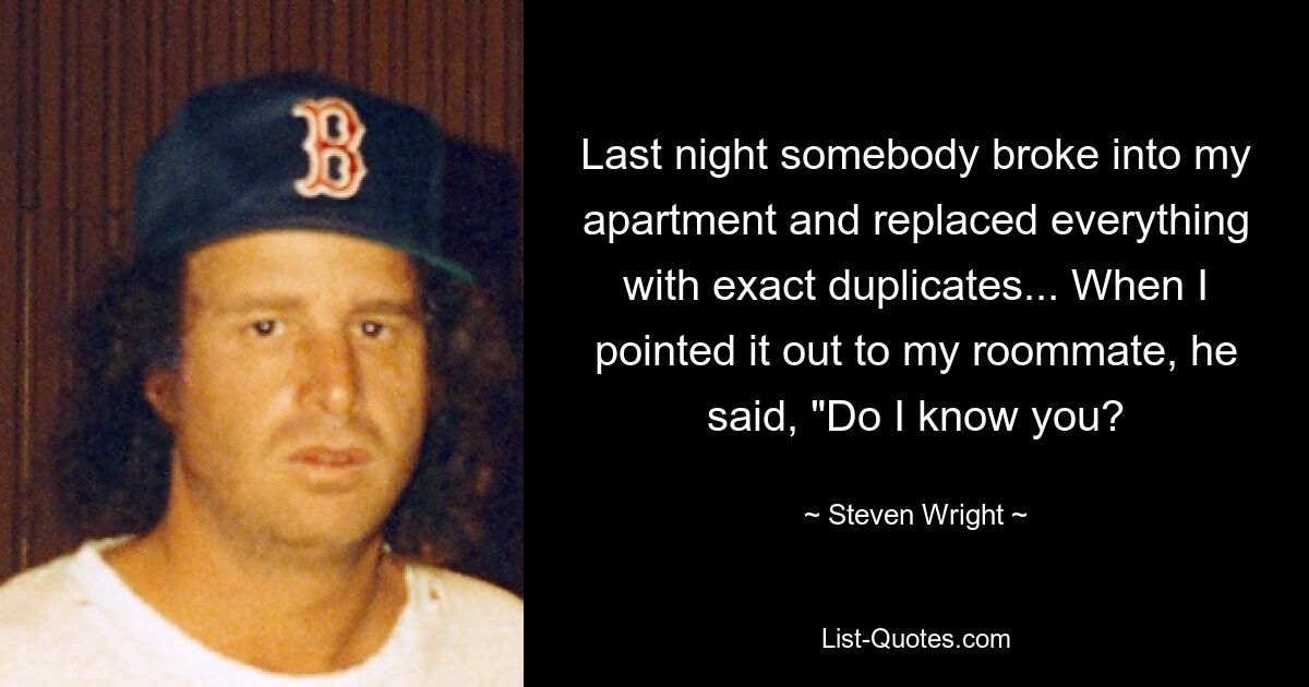 Last night somebody broke into my apartment and replaced everything with exact duplicates... When I pointed it out to my roommate, he said, "Do I know you? — © Steven Wright