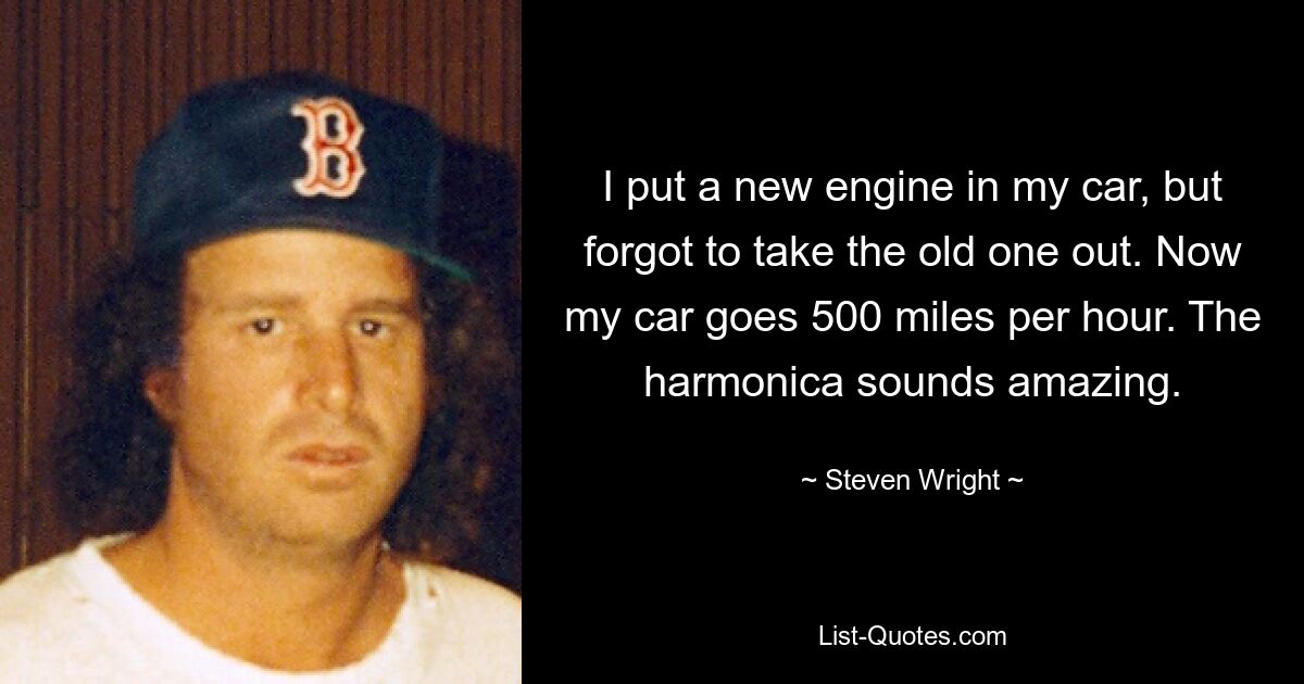 I put a new engine in my car, but forgot to take the old one out. Now my car goes 500 miles per hour. The harmonica sounds amazing. — © Steven Wright