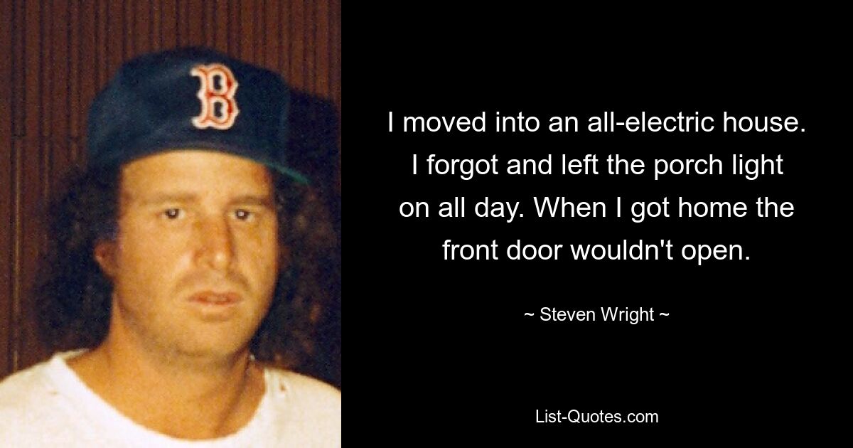 I moved into an all-electric house. I forgot and left the porch light on all day. When I got home the front door wouldn't open. — © Steven Wright