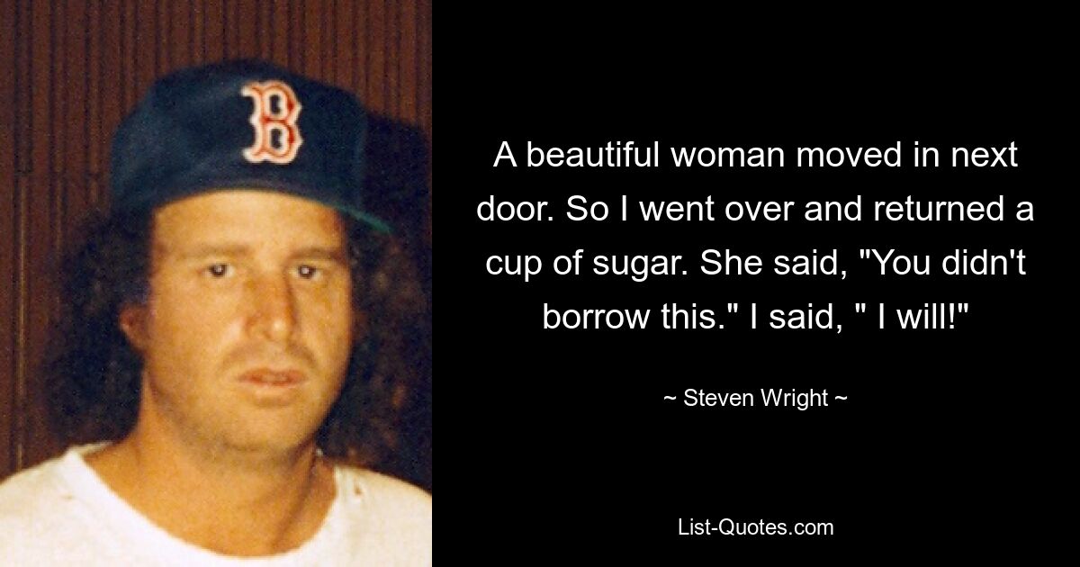 A beautiful woman moved in next door. So I went over and returned a cup of sugar. She said, "You didn't borrow this." I said, " I will!" — © Steven Wright