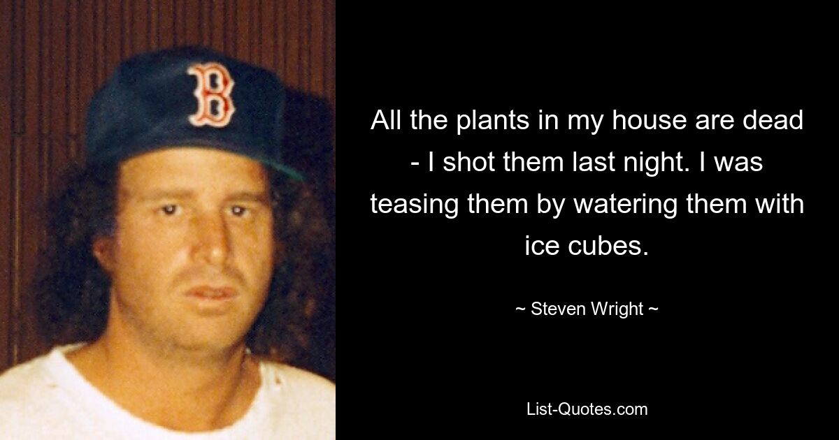 All the plants in my house are dead - I shot them last night. I was teasing them by watering them with ice cubes. — © Steven Wright