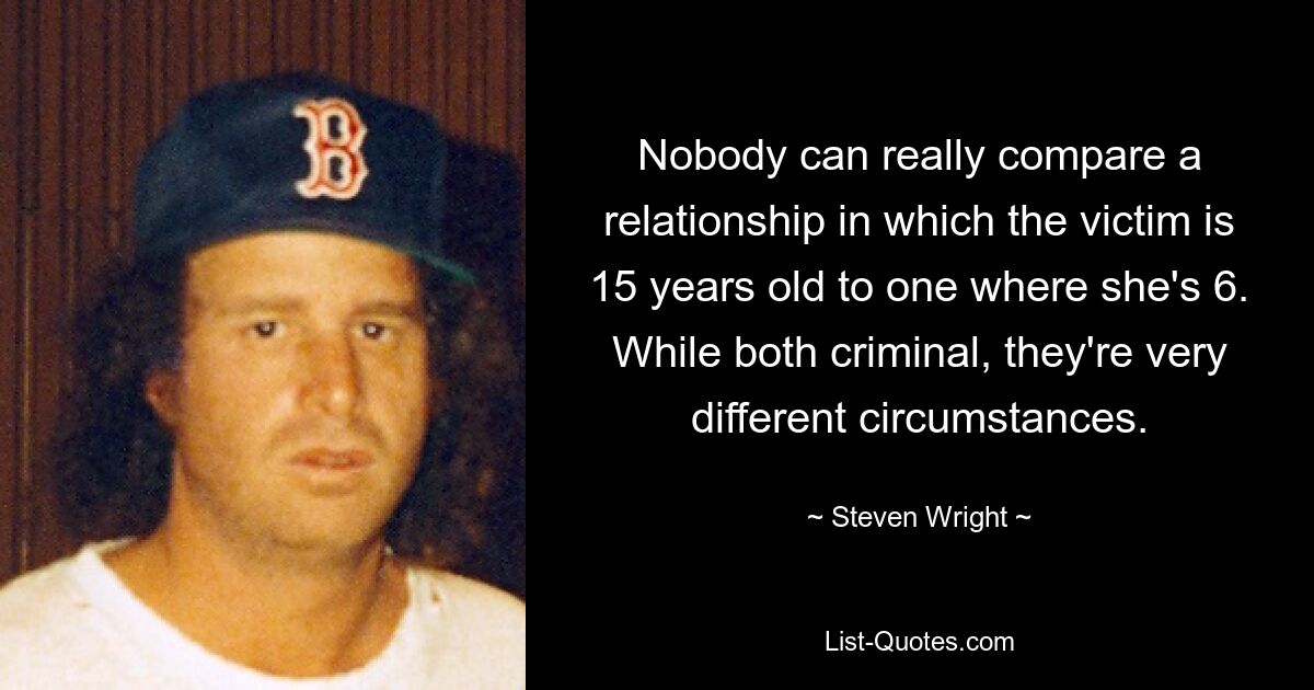 Nobody can really compare a relationship in which the victim is 15 years old to one where she's 6. While both criminal, they're very different circumstances. — © Steven Wright