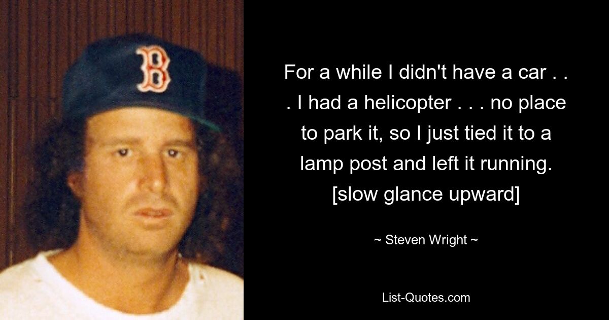 For a while I didn't have a car . . . I had a helicopter . . . no place to park it, so I just tied it to a lamp post and left it running. [slow glance upward] — © Steven Wright