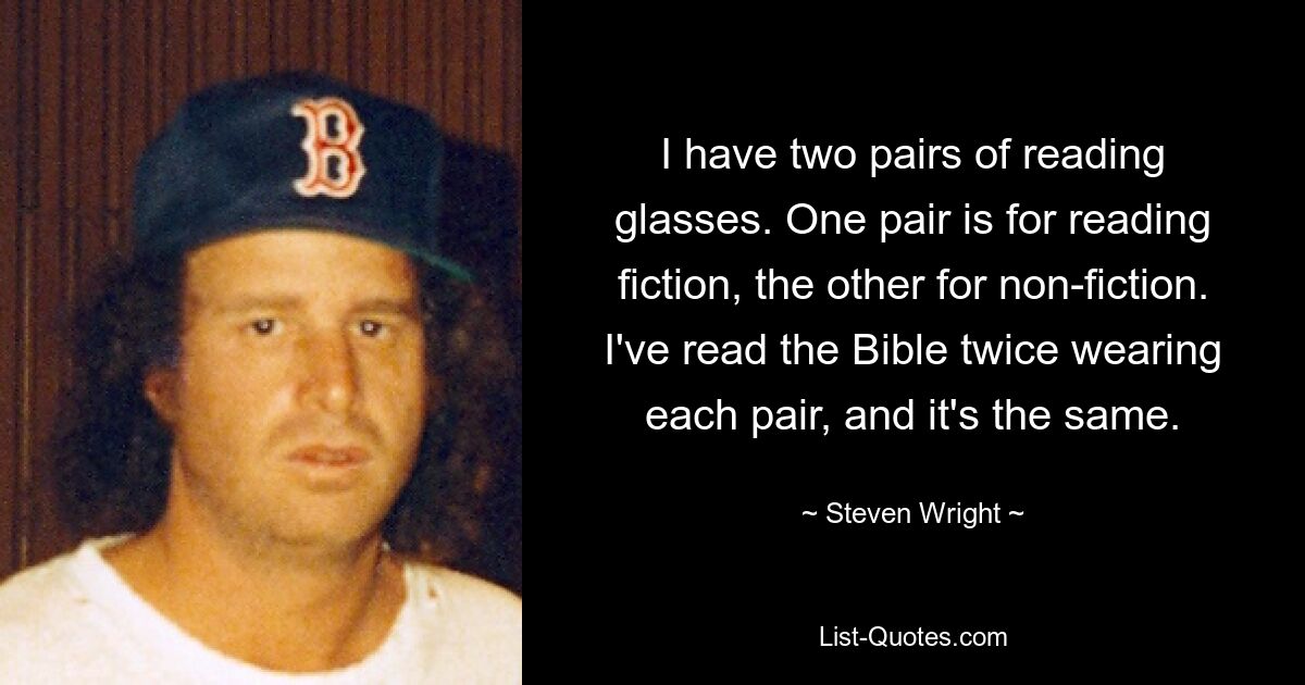 I have two pairs of reading glasses. One pair is for reading fiction, the other for non-fiction. I've read the Bible twice wearing each pair, and it's the same. — © Steven Wright