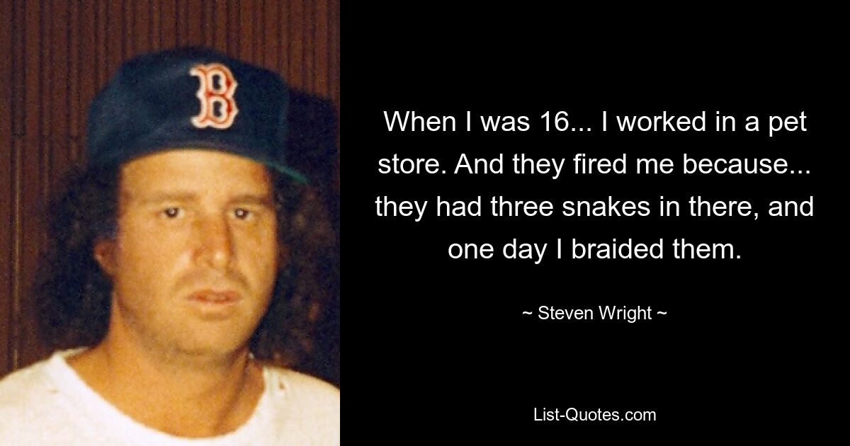 When I was 16... I worked in a pet store. And they fired me because... they had three snakes in there, and one day I braided them. — © Steven Wright