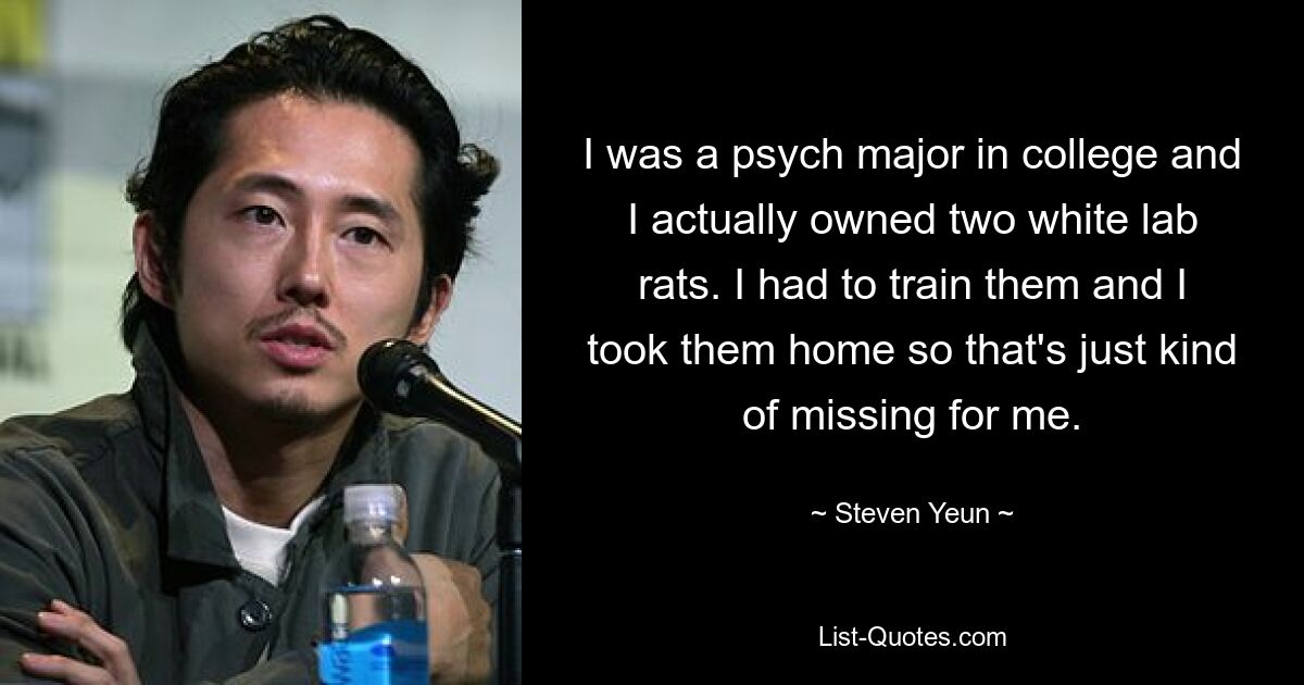 I was a psych major in college and I actually owned two white lab rats. I had to train them and I took them home so that's just kind of missing for me. — © Steven Yeun