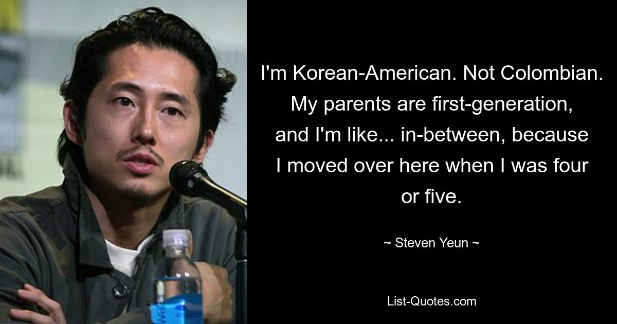 I'm Korean-American. Not Colombian. My parents are first-generation, and I'm like... in-between, because I moved over here when I was four or five. — © Steven Yeun