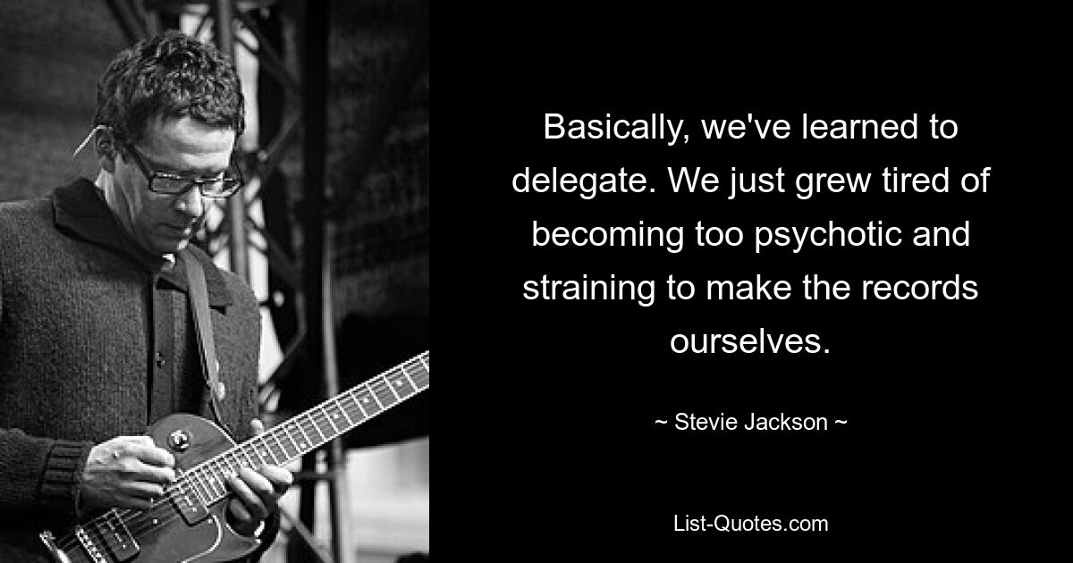 Basically, we've learned to delegate. We just grew tired of becoming too psychotic and straining to make the records ourselves. — © Stevie Jackson